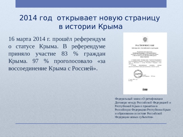 2014 год открывает новую страницу  в истории Крыма 16 марта 2014 г. прошёл референдум о статусе Крыма. В референдуме приняло участие 83 % граждан Крыма. 97 % проголосовало «за воссоединение Крыма с Россией». Федеральный закон «О ратификации Договора между Российской Федерацией и Республикой Крым о принятии в Российскую Федерацию Республики Крым и образовании в составе Российской Федерации новых субъектов» 