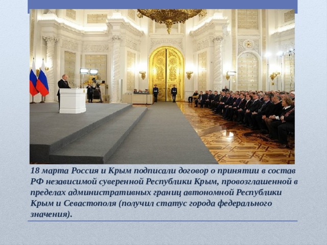 18 марта Россия и Крым подписали договор о принятии в состав РФ независимой суверенной Республики Крым, провозглашенной в пределах административных границ автономной Республики Крым и Севастополя (получил статус города федерального значения).  