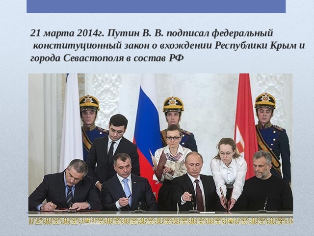 21 марта 2014г. Путин В. В. подписал федеральный  конституционный закон о вхождении Республики Крым и города Севастополя в состав РФ 