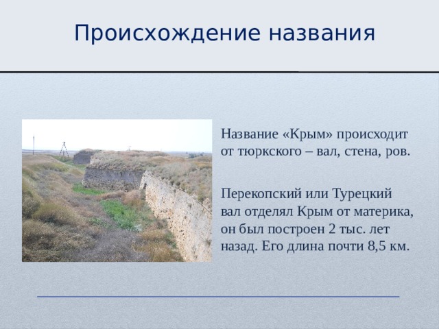 Происхождение названия Название «Крым» происходит от тюркского – вал, стена, ров. Перекопский или Турецкий вал отделял Крым от материка, он был построен 2 тыс. лет назад. Его длина почти 8,5 км. 