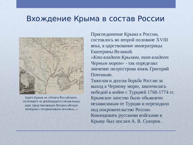 Вхождение Крыма в состав России Присоединение Крыма к России, состоялось во второй половине XVIII века, в царствование императрицы Екатерины Великой. «Кто владеет Крымом, тот владеет Черным морем» - так определил значение полуострова князь Григорий Потемкин. Тяжелая и долгая борьба России за выход к Черному морю, закончилась победой в войне с Турцией 1768-1774 гг. Крымское ханство было объявлено независимым от Турции и переходило под покровительство России. Командовать русскими войсками в Крыму был послан А. В. Суворов . Карта Крыма из «Атласа Российского, состоящего из девятнадцати специальных карт, представляющих Всероссийскую империю с пограничными землями...» 