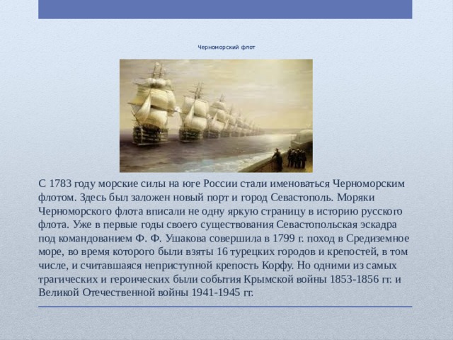     Черноморский флот С 1783 году морские силы на юге России стали именоваться Черноморским флотом. Здесь был заложен новый порт и город Севастополь. Моряки Черноморского флота вписали не одну яркую страницу в историю русского флота. Уже в первые годы своего существования Севастопольская эскадра под командованием Ф. Ф. Ушакова совершила в 1799 г. поход в Средиземное море, во время которого были взяты 16 турецких городов и крепостей, в том числе, и считавшаяся неприступной крепость Корфу. Но одними из самых трагических и героических были события Крымской войны 1853-1856 гг. и Великой Отечественной войны 1941-1945 гг. 