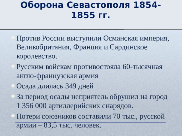 Оборона Севастополя 1854-1855 гг. Против России выступили Османская империя, Великобритания, Франция и Сардинское королевство. Русским войскам противостояла 60-тысячная англо-французская армия Осада длилась 349 дней За период осады неприятель обрушил на город 1 356 000 артиллерийских снарядов. Потери союзников составили 70 тыс., русской армии – 83,5 тыс. человек. 