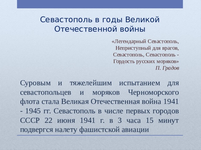 Севастополь в годы Великой Отечественной войны «Легендарный Севастополь, Неприступный для врагов,  Севастополь, Севастополь - Гордость русских моряков»  П. Градов Суровым и тяжелейшим испытанием для севастопольцев и моряков Черноморского флота стала Великая Отечественная война 1941 - 1945 гг. Севастополь в числе первых городов СССР 22 июня 1941 г. в 3 часа 15 минут подвергся налету фашистской авиации 