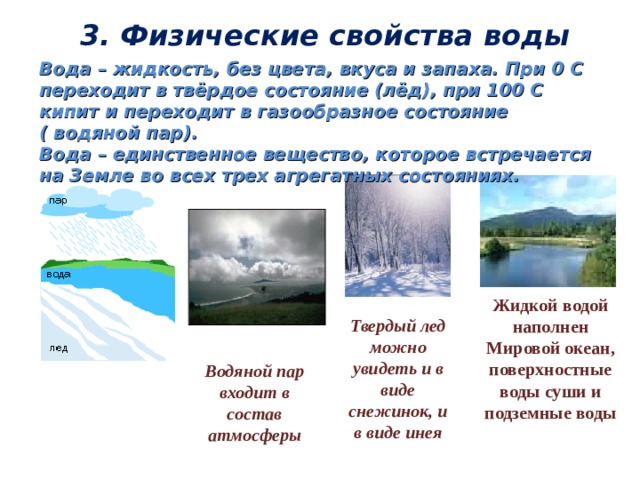 3. Физические свойства воды Вода – жидкость, без цвета, вкуса и запаха. При 0 С переходит в твёрдое состояние (лёд), при 100 С кипит и переходит в газообразное состояние  ( водяной пар). Вода – единственное вещество, которое встречается на Земле во всех трех агрегатных состояниях.        Жидкой водой наполнен Мировой океан, поверхностные воды суши и подземные воды Твердый лед можно увидеть и в виде снежинок, и в виде инея Водяной пар входит в состав атмосферы 