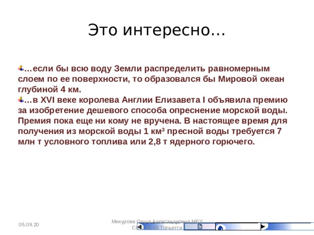 Это интересно… … если бы всю воду Земли распределить равномерным слоем по ее поверхности, то образовался бы Мировой океан глубиной 4 км. … в XVI веке королева Англии Елизавета I объявила премию за изобретение дешевого способа опреснение морской воды. Премия пока еще ни кому не вручена. В настоящее время для получения из морской воды 1 км 3 пресной воды требуется 7 млн т условного топлива или 2,8 т ядерного горючего. 05.09.20 Микурова Ольга Александровна МБУ СОШ № 93 Тольятти 