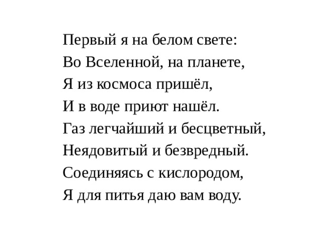 Первый я на белом свете:  Во Вселенной, на планете,  Я из космоса пришёл,  И в воде приют нашёл.  Газ легчайший и бесцветный,  Неядовитый и безвредный.  Соединяясь с кислородом,  Я для питья даю вам воду. 