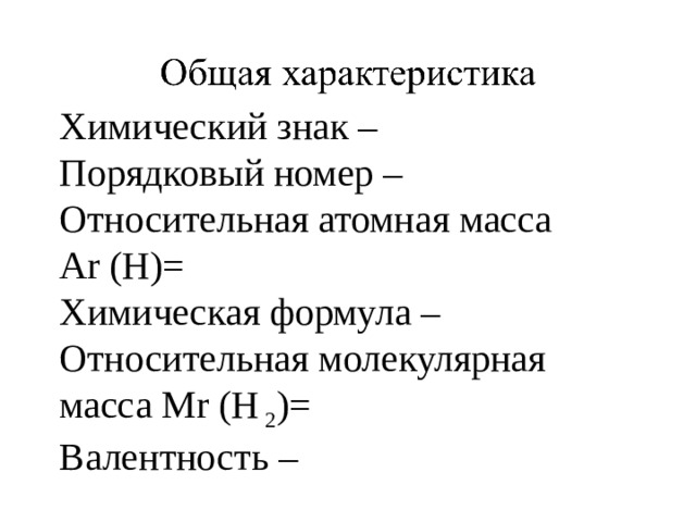 Химический знак – Порядковый номер – Относительная атомная масса Ar (H)=  Химическая формула – Относительная молекулярная масса Mr (H 2 )= Валентность – 