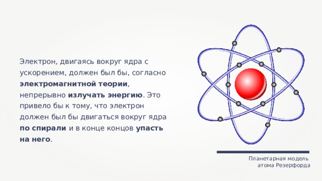 Электрон, двигаясь вокруг ядра с ускорением, должен был бы, согласно электромагнитной теории , непрерывно излучать энергию . Это привело бы к тому, что электрон должен был бы двигаться вокруг ядра по спирали и в конце концов упасть на него . Планетарная модель атома Резерфорда 