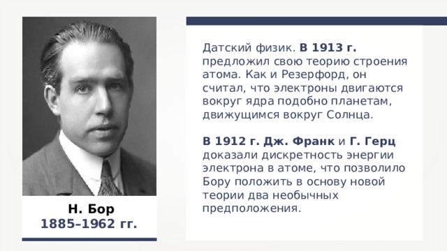 Датский физик. В 1913 г. предложил свою теорию строения атома. Как и Резерфорд, он считал, что электроны двигаются вокруг ядра подобно планетам, движущимся вокруг Солнца. В 1912 г.  Дж. Франк и Г. Герц доказали дискретность энергии электрона в атоме, что позволило Бору положить в основу новой теории два необычных предположения. Н. Бор 1885–1962 гг.  