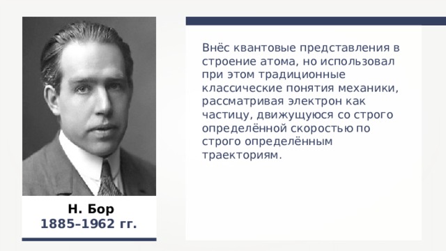 Внёс квантовые представления в строение атома, но использовал при этом традиционные классические понятия механики, рассматривая электрон как частицу, движущуюся со строго определённой скоростью по строго определённым траекториям. Н. Бор 1885–1962 гг.  