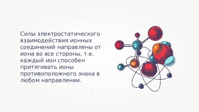 Силы электростатического взаимодействия ионных соединений направлены от иона во все стороны, т.е. каждый ион способен притягивать ионы противоположного знака в любом направлении. 