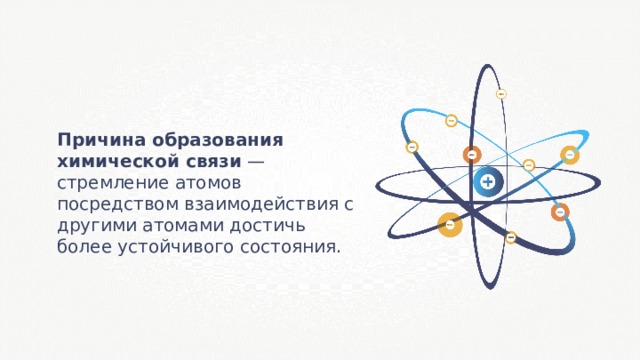 Причина образования химической связи — стремление атомов посредством взаимодействия с другими атомами достичь более устойчивого состояния. 
