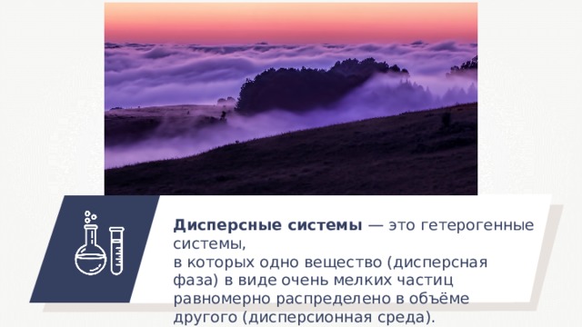 Дисперсные системы — это гетерогенные системы, в которых одно вещество (дисперсная фаза) в виде очень мелких частиц равномерно распределено в объёме другого (дисперсионная среда). 