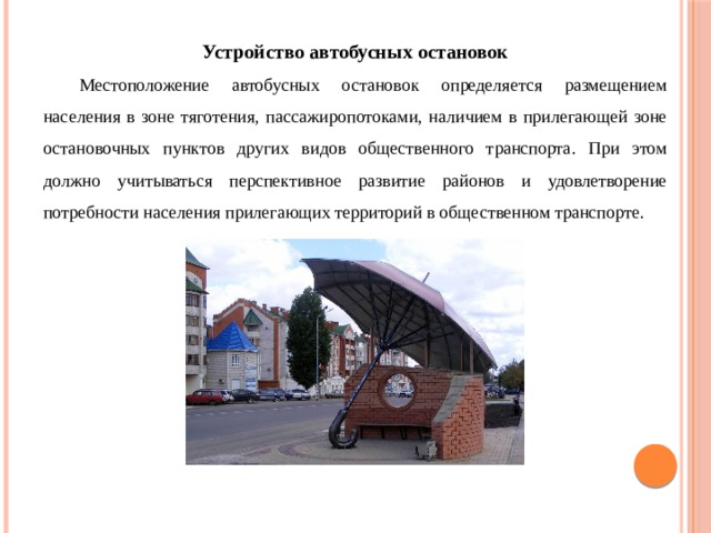 Устройство автобусных остановок  Местоположение автобусных остановок определяется размещением населения в зоне тяготения, пассажиропотоками, наличием в прилегающей зоне остановочных пунктов других видов общественного транспорта. При этом должно учитываться перспективное развитие районов и удовлетворение потребности населения прилегающих территорий в общественном транспорте. 