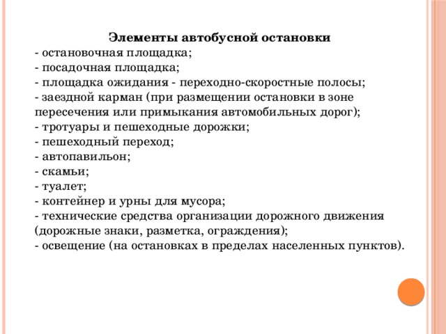 Элементы автобусной остановки - остановочная площадка; - посадочная площадка; - площадка ожидания - переходно-скоростные полосы; - заездной карман (при размещении остановки в зоне пересечения или примыкания автомобильных дорог); - тротуары и пешеходные дорожки; - пешеходный переход; - автопавильон; - скамьи; - туалет; - контейнер и урны для мусора; - технические средства организации дорожного движения (дорожные знаки, разметка, ограждения); - освещение (на остановках в пределах населенных пунктов). 