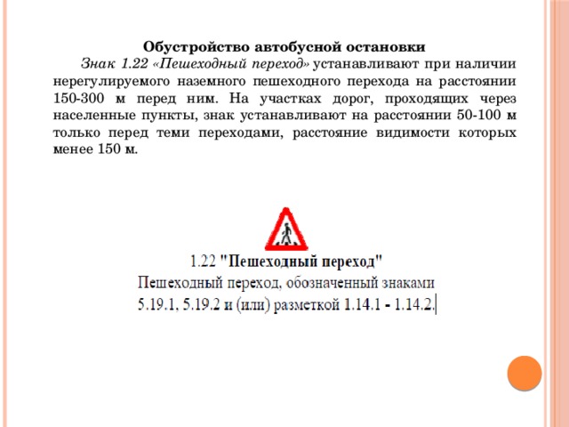 Обустройство автобусной остановки  Знак 1.22 «Пешеходный переход»  устанавливают при наличии нерегулируемого наземного пешеходного перехода на расстоянии 150-300 м перед ним. На участках дорог, проходящих через населенные пункты, знак устанавливают на расстоянии 50-100 м только перед теми переходами, расстояние видимости которых менее 150 м. 