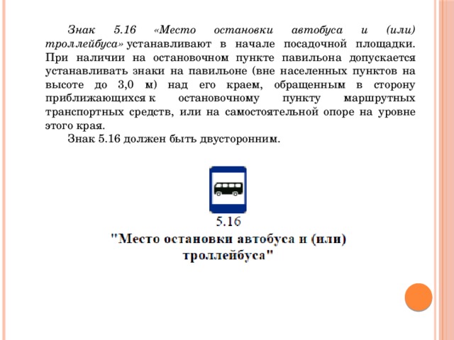  Знак 5.16 «Место остановки автобуса и (или) троллейбуса»  устанавливают в начале посадочной площадки. При наличии на остановочном пункте павильона допускается устанавливать знаки на павильоне (вне населенных пунктов на высоте до 3,0 м) над его краем, обращенным в сторону приближающихся к остановочному пункту маршрутных транспортных средств, или на самостоятельной опоре на уровне этого края.  Знак 5.16 должен быть двусторонним.  