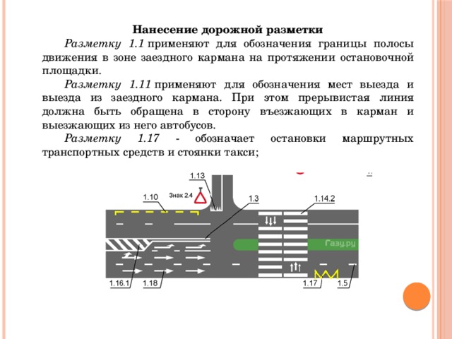 Нанесение дорожной разметки  Разметку 1.1  применяют для обозначения границы полосы движения в зоне заездного кармана на протяжении остановочной площадки.  Разметку 1.11  применяют для обозначения мест выезда и выезда из заездного кармана. При этом прерывистая линия должна быть обращена в сторону въезжающих в карман и выезжающих из него автобусов.  Разметку  1.17 - обозначает остановки маршрутных транспортных средств и стоянки такси; 