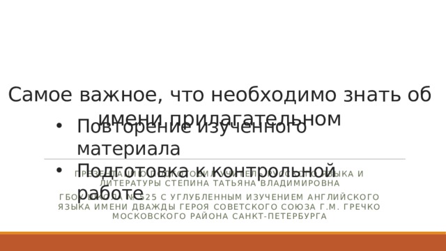 Самое важное, что необходимо знать об имени прилагательном    Повторение изученного материала Подготовка к контрольной работе Презентацию подготовил учитель русского языка и литературы Степина Татьяна Владимировна ГБОУ школа № 525 с углубленным изучением английского языка имени дважды Героя Советского Союза Г.М. Гречко Московского района Санкт-Петербурга 