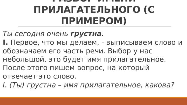 МОРФОЛОГИЧЕСКИЙ РАЗБОР ИМЕНИ ПРИЛАГАТЕЛЬНОГО (С ПРИМЕРОМ) Ты сегодня очень грустна . I. Первое, что мы делаем, - выписываем слово и обозначаем его часть речи. Выбор у нас небольшой, это будет имя прилагательное. После этого пишем вопрос, на который отвечает это слово. I. (Ты) грустна – имя прилагательное, какова? 