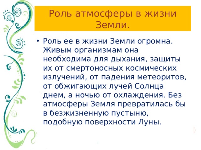 Роль атмосферы в жизни Земли. Роль ее в жизни Земли огромна. Живым организмам она необходима для дыхания, защиты их от смертоносных космических излучений, от падения метеоритов, от обжигающих лучей Солнца днем, а ночью от охлаждения. Без атмосферы Земля превратилась бы в безжизненную пустыню, подобную поверхности Луны. 