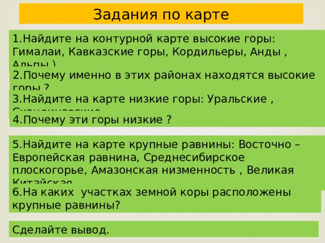 Задания по карте 1.Найдите на контурной карте высокие горы: Гималаи, Кавказские горы, Кордильеры, Анды , Альпы.) 2.Почему именно в этих районах находятся высокие горы ? 3.Найдите на карте низкие горы: Уральские , Скандинавские 4.Почему эти горы низкие ? 5.Найдите на карте крупные равнины: Восточно – Европейская равнина, Среднесибирское плоскогорье, Амазонская низменность , Великая Китайская , 6.На каких участках земной коры расположены крупные равнины? Сделайте вывод. 