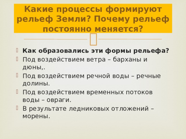 Какие процессы формируют рельеф Земли? Почему рельеф постоянно меняется? Как образовались эти формы рельефа? Под воздействием ветра – барханы и дюны,. Под воздействием речной воды – речные долины. Под воздействием временных потоков воды – овраги. В результате ледниковых отложений – морены. 