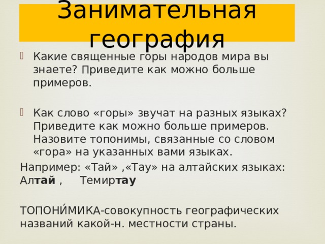 Занимательная география Какие священные горы народов мира вы знаете? Приведите как можно больше примеров. Как слово «горы» звучат на разных языках? Приведите как можно больше примеров. Назовите топонимы, связанные со словом «гора» на указанных вами языках. Например: «Тай» ,«Тау» на алтайских языках: Ал тай , Темир тау  ТОПОНИ́МИКА-совокупность географических названий какой-н. местности страны. 