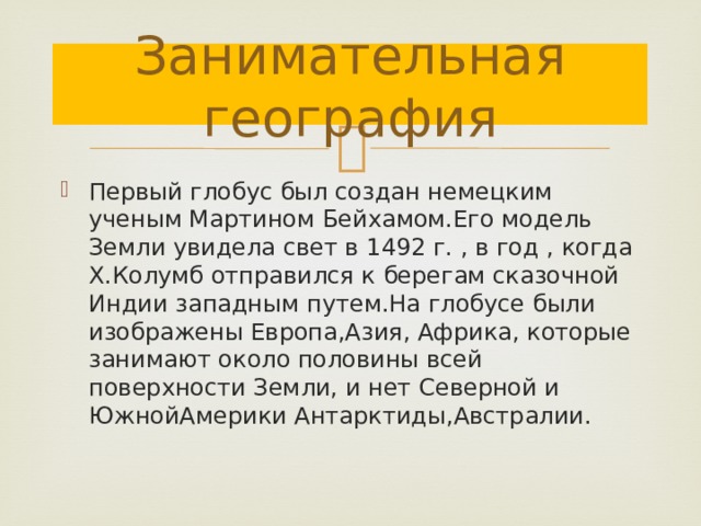 Занимательная география Первый глобус был создан немецким ученым Мартином Бейхамом.Его модель Земли увидела свет в 1492 г. , в год , когда Х.Колумб отправился к берегам сказочной Индии западным путем.На глобусе были изображены Европа,Азия, Африка, которые занимают около половины всей поверхности Земли, и нет Северной и ЮжнойАмерики Антарктиды,Австралии. 