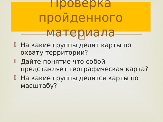 Проверка пройденного материала На какие группы делят карты по охвату территории? Дайте понятие что собой представляет географическая карта? На какие группы делятся карты по масштабу? 