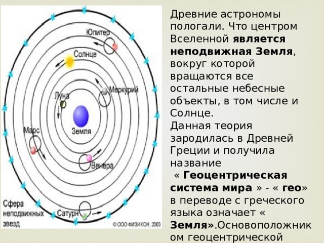 Древние астрономы пологали. Что центром Вселенной является неподвижная Земля , вокруг которой вращаются все остальные небесные объекты, в том числе и Солнце. Данная теория зародилась в Древней Греции и получила название  « Геоцентрическая система мира » - « гео » в переводе с греческого языка означает « Земля» .Основоположником геоцентрической системы мира принято считать древнегреческого математика и философа Фалеса Милетского. 