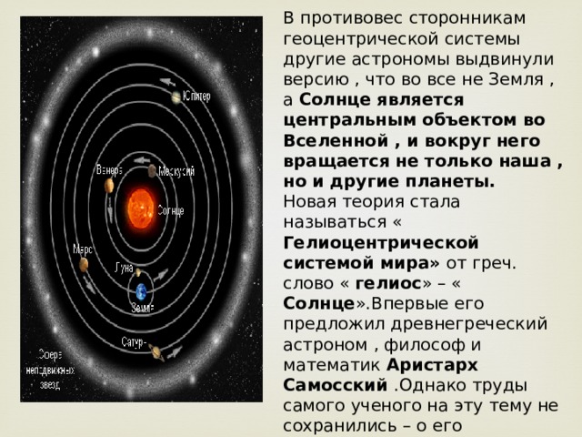 В противовес сторонникам геоцентрической системы другие астрономы выдвинули версию , что во все не Земля , а Солнце является центральным объектом во Вселенной , и вокруг него вращается не только наша , но и другие планеты. Новая теория стала называться « Гелиоцентрической системой мира» от греч. слово « гелиос » – « Солнце ».Впервые его предложил древнегреческий астроном , философ и математик Аристарх Самосский .Однако труды самого ученого на эту тему не сохранились – о его предположениях нам известно лишь из сочинений других знаменитых авторов древности : Плутарха, Секста Эмпирика , Архимеда. 