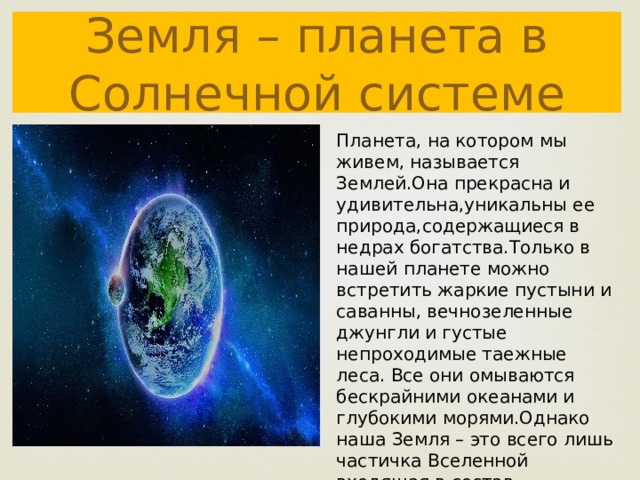 Земля – планета в Солнечной системе Планета, на котором мы живем, называется Землей.Она прекрасна и удивительна,уникальны ее природа,содержащиеся в недрах богатства.Только в нашей планете можно встретить жаркие пустыни и саванны, вечнозеленные джунгли и густые непроходимые таежные леса. Все они омываются бескрайними океанами и глубокими морями.Однако наша Земля – это всего лишь частичка Вселенной входящая в состав Солнечной системы . 
