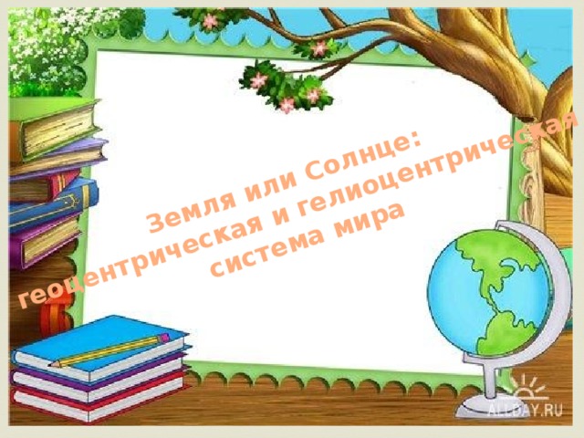 Земля или Солнце:  геоцентрическая и гелиоцентрическая  система мира 
