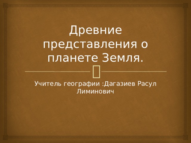 Древние представления о планете Земля. Учитель географии :Дагазиев Расул Лиминович 