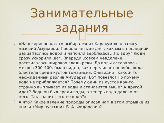 Занимательные задания « Наш караван как-то выбирался из Каракумов к оазису низовий Амударьи. Прошло четыре дня , как мы в последний раз запаслись водой и напоили верблюдов…Но вдруг люди сразу ускорили шаг. Впереди ,совсем невдалеке, расстилалась широкая гладь реки. До воды оставалось метров 300-400; было видно, как переливается рябь, вода блестела среди кустов томариска. Очевидно , какой- то неожиданный разлив Амударьи. Вот повезло! Но почему вода не приближается? Почему один из кустов как-то странно выплывает из воды и становится выше? А другой идет? Ведь он был среди воды, а теперь вода далеко от него. Так значит , это не вода?» А что? Какое явление природы описал нам в этом отрывке из книги «Мир пустыни» Б. А. Федорович? 