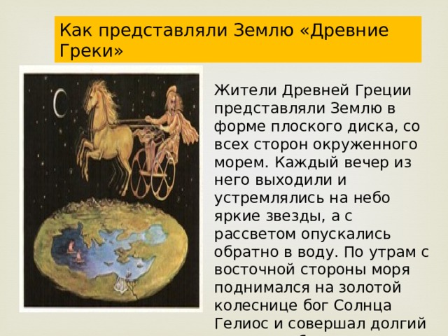 Как представляли Землю «Древние Греки» Жители Древней Греции представляли Землю в форме плоского диска, со всех сторон окруженного морем. Каждый вечер из него выходили и устремлялись на небо яркие звезды, а с рассветом опускались обратно в воду. По утрам с восточной стороны моря поднимался на золотой колеснице бог Солнца Гелиос и совершал долгий путь по небосклону. 