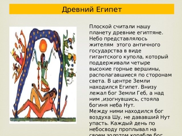 Древний Египет Плоской считали нашу планету древние египтяне. Небо представлялось жителям этого античного государства в виде гигантского купола, который поддерживали четыре высокие горные вершины, располагавшиеся по сторонам света. В центре Земли находился Египет. Внизу лежал бог Земли Геб, а над ним ,изогнувшись, стояла богиня неба Нут. Между ними находился бог воздуха Шу, не дававший Нут упасть. Каждый день по небосводу проплывал на своем золотом корабле бог Солнца Ра, показавший небесному светилу путь от восхода до заката. 
