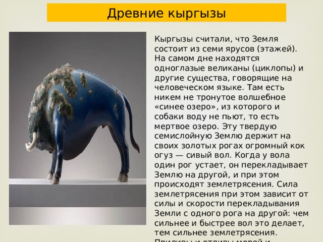 Древние кыргызы Кыргызы считали, что Земля состоит из семи ярусов (этажей). На самом дне находятся одноглазые великаны (циклопы) и другие существа, говорящие на человеческом языке. Там есть никем не тронутое волшебное «синее озеро», из которого и собаки воду не пьют, то есть мертвое озеро. Эту твердую семислойную Землю держит на своих золотых рогах огромный кок огуз — сивый вол. Когда у вола один рог устает, он перекладывает Землю на другой, и при этом происходят землетрясения. Сила землетрясения при этом зависит от силы и скорости перекладывания Земли с одного рога на другой: чем сильнее и быстрее вол это делает, тем сильнее землетрясения. Приливы и отливы морей и океанов, а также испарение, туман на Земле — это результат вдоха и выдоха огромного подземного вола 