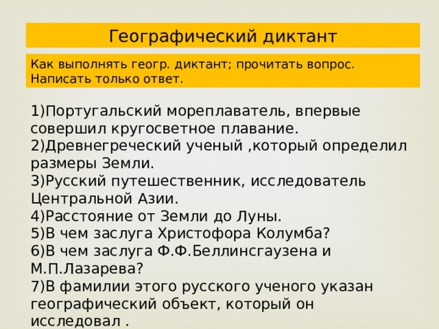 Географический диктант Как выполнять геогр. диктант; прочитать вопрос. Написать только ответ. 1)Португальский мореплаватель, впервые совершил кругосветное плавание. 2)Древнегреческий ученый ,который определил размеры Земли. 3)Русский путешественник, исследователь Центральной Азии. 4)Расстояние от Земли до Луны. 5)В чем заслуга Христофора Колумба? 6)В чем заслуга Ф.Ф.Беллинсгаузена и М.П.Лазарева? 7)В фамилии этого русского ученого указан географический объект, который он исследовал . 