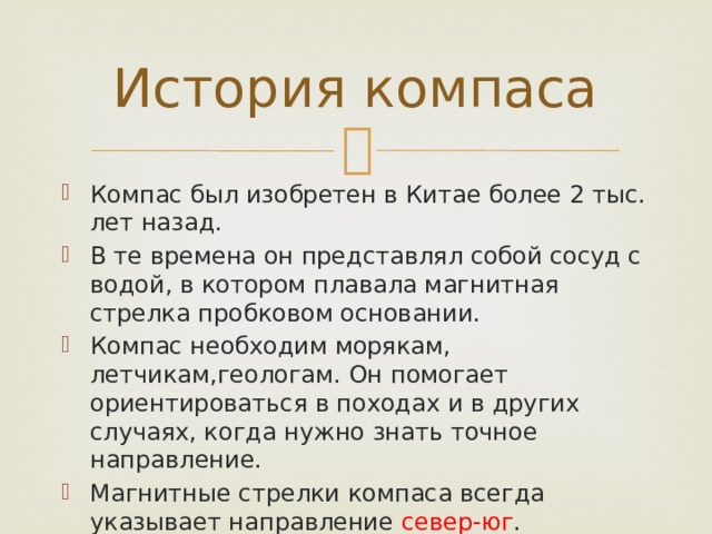 История компаса Компас был изобретен в Китае более 2 тыс. лет назад. В те времена он представлял собой сосуд с водой, в котором плавала магнитная стрелка пробковом основании. Компас необходим морякам, летчикам,геологам. Он помогает ориентироваться в походах и в других случаях, когда нужно знать точное направление. Магнитные стрелки компаса всегда указывает направление север-юг . 