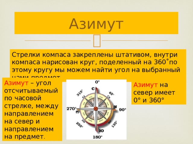 Азимут Стрелки компаса закреплены штативом, внутри компаса нарисован круг, поделенный на 360˚по этому кругу мы можем найти угол на выбранный нами предмет. Азимут – угол отсчитываемый по часовой стрелке, между направлением на север и направлением на предмет . Азимут на север имеет 0° и 360° 