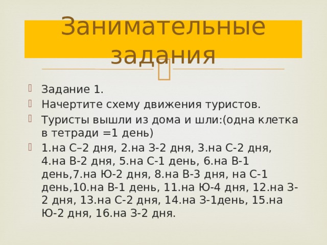 Занимательные задания Задание 1. Начертите схему движения туристов. Туристы вышли из дома и шли:(одна клетка в тетради =1 день) 1.на С–2 дня, 2.на З-2 дня, 3.на С-2 дня, 4.на В-2 дня, 5.на С-1 день, 6.на В-1 день,7.на Ю-2 дня, 8.на В-3 дня, на С-1 день,10.на В-1 день, 11.на Ю-4 дня, 12.на З-2 дня, 13.на С-2 дня, 14.на З-1день, 15.на Ю-2 дня, 16.на З-2 дня. 