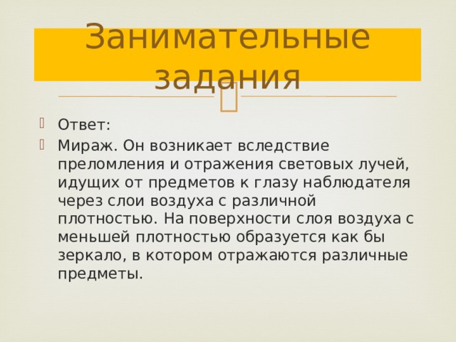Занимательные задания Ответ: Мираж. Он возникает вследствие преломления и отражения световых лучей, идущих от предметов к глазу наблюдателя через слои воздуха с различной плотностью. На поверхности слоя воздуха с меньшей плотностью образуется как бы зеркало, в котором отражаются различные предметы. 
