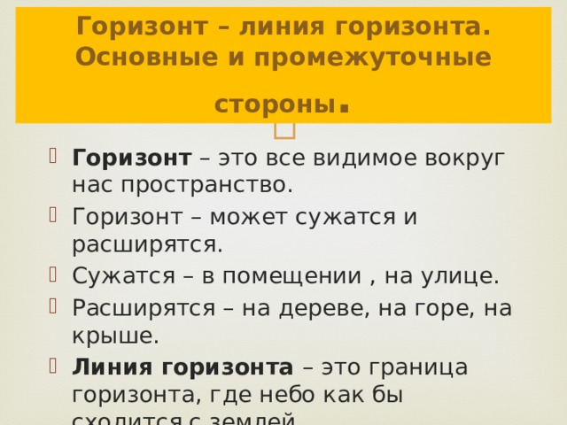 Горизонт – линия горизонта. Основные и промежуточные стороны . Горизонт – это все видимое вокруг нас пространство. Горизонт – может сужатся и расширятся. Сужатся – в помещении , на улице. Расширятся – на дереве, на горе, на крыше. Линия горизонта – это граница горизонта, где небо как бы сходится с землей. 