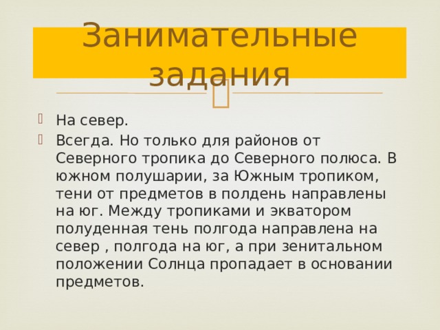 Занимательные задания На север. Всегда. Но только для районов от Северного тропика до Северного полюса. В южном полушарии, за Южным тропиком, тени от предметов в полдень направлены на юг. Между тропиками и экватором полуденная тень полгода направлена на север , полгода на юг, а при зенитальном положении Солнца пропадает в основании предметов. 