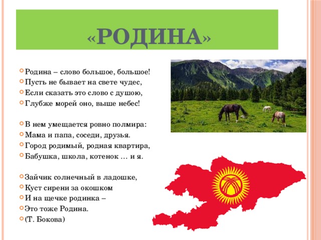 « Родина » Родина – слово большое, большое! Пусть не бывает на свете чудес, Если сказать это слово с душою, Глубже морей оно, выше небес! В нем умещается ровно полмира: Мама и папа, соседи, друзья. Город родимый, родная квартира, Бабушка, школа, котенок … и я. Зайчик солнечный в ладошке, Куст сирени за окошком И на щечке родинка – Это тоже Родина. (Т. Бокова) 