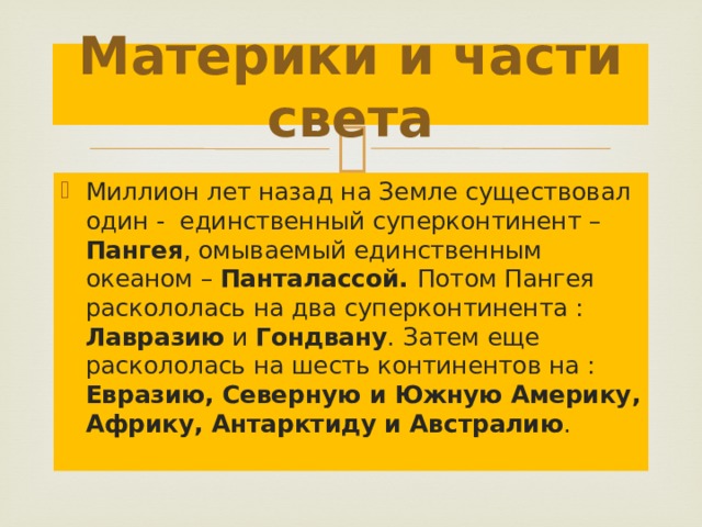 Материки и части света Миллион лет назад на Земле существовал один - единственный суперконтинент – Пангея , омываемый единственным океаном – Панталассой. Потом Пангея раскололась на два суперконтинента : Лавразию и Гондвану . Затем еще раскололась на шесть континентов на : Евразию, Северную и Южную Америку, Африку, Антарктиду и Австралию .  