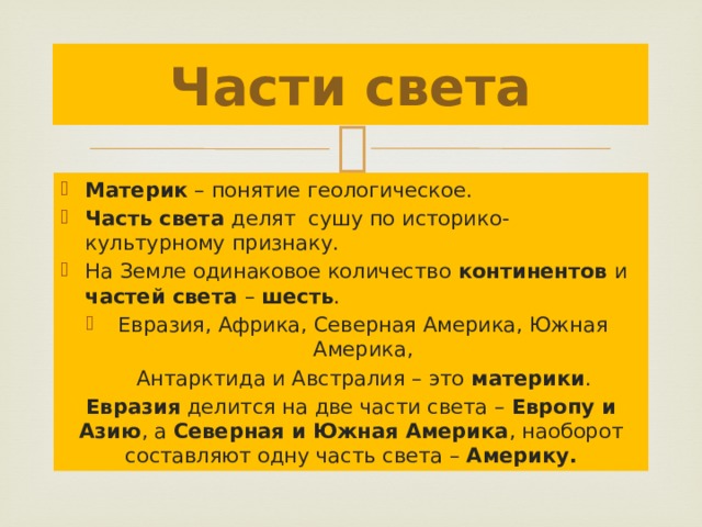 Части света Материк – понятие геологическое. Часть света делят сушу по историко- культурному признаку. На Земле одинаковое количество континентов и частей света – шесть . Евразия, Африка, Северная Америка, Южная Америка,  Антарктида и Австралия – это материки . Евразия делится на две части света – Европу и Азию , а Северная и Южная Америка , наоборот составляют одну часть света – Америку. 